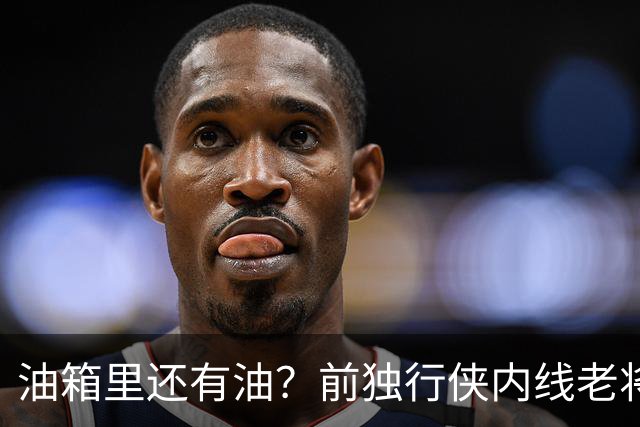 油箱里还有油？前独行侠内线老将还能从其他球队得到一份合同？